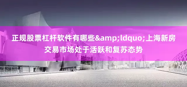 正规股票杠杆软件有哪些&ldquo;上海新房交易市场处于活跃和复苏态势