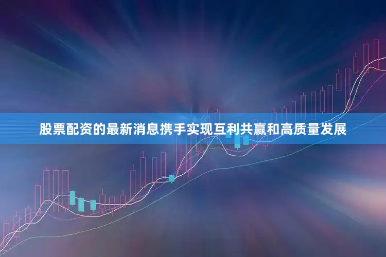 股票配资的最新消息携手实现互利共赢和高质量发展