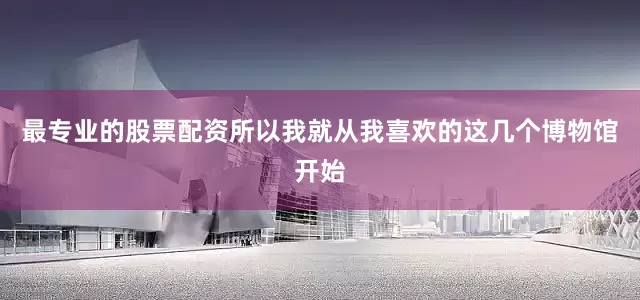 最专业的股票配资所以我就从我喜欢的这几个博物馆开始