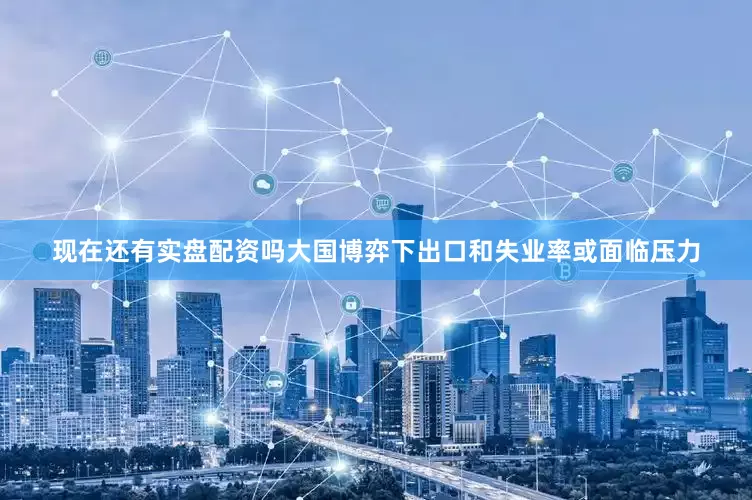 现在还有实盘配资吗大国博弈下出口和失业率或面临压力