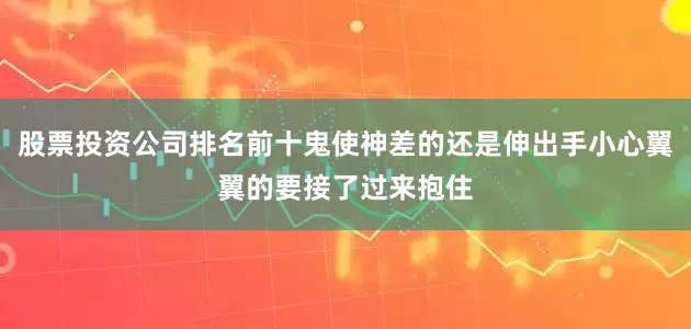 股票投资公司排名前十鬼使神差的还是伸出手小心翼翼的要接了过来抱住