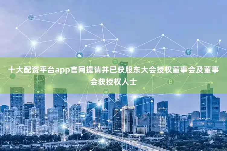 十大配资平台app官网提请并已获股东大会授权董事会及董事会获授权人士