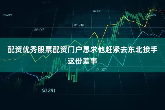 配资优秀股票配资门户恳求他赶紧去东北接手这份差事