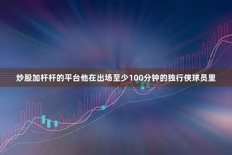 炒股加杆杆的平台他在出场至少100分钟的独行侠球员里